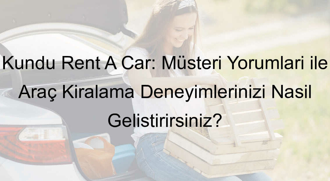 Kundu Rent A Car: Müşteri Yorumları ile Araç Kiralama Deneyimlerinizi Nasıl Geliştirirsiniz?